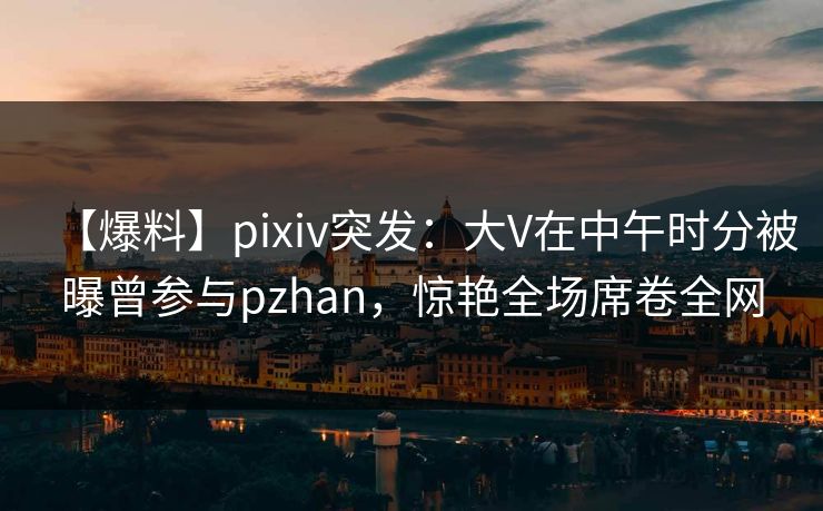 【爆料】pixiv突发：大V在中午时分被曝曾参与pzhan，惊艳全场席卷全网