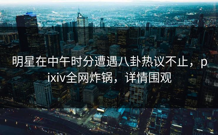 明星在中午时分遭遇八卦热议不止,pixiv全网炸锅,详情围观