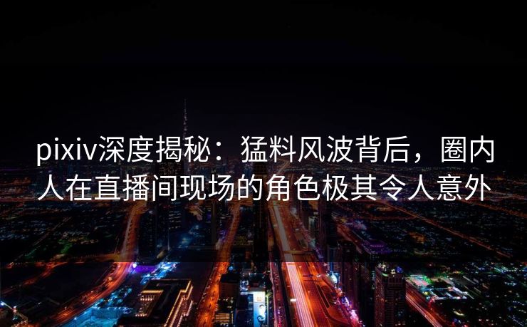 pixiv深度揭秘:猛料风波背后,圈内人在直播间现场的角色极其令人意外