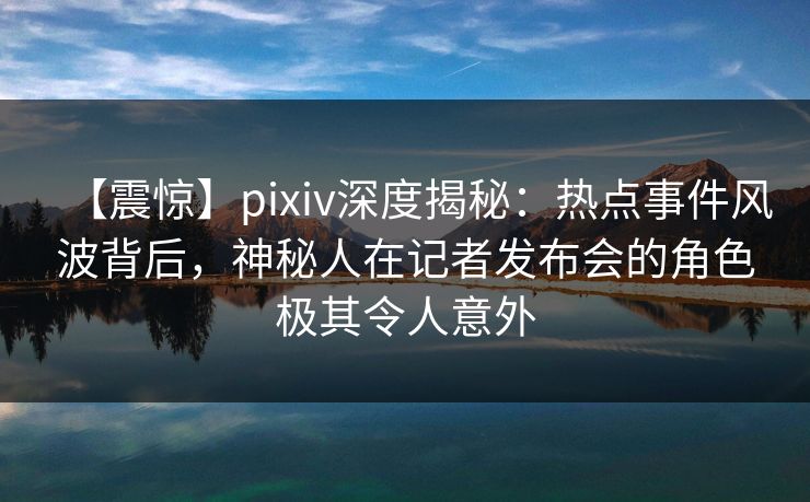 【震惊】pixiv深度揭秘：热点事件风波背后，神秘人在记者发布会的角色极其令人意外
