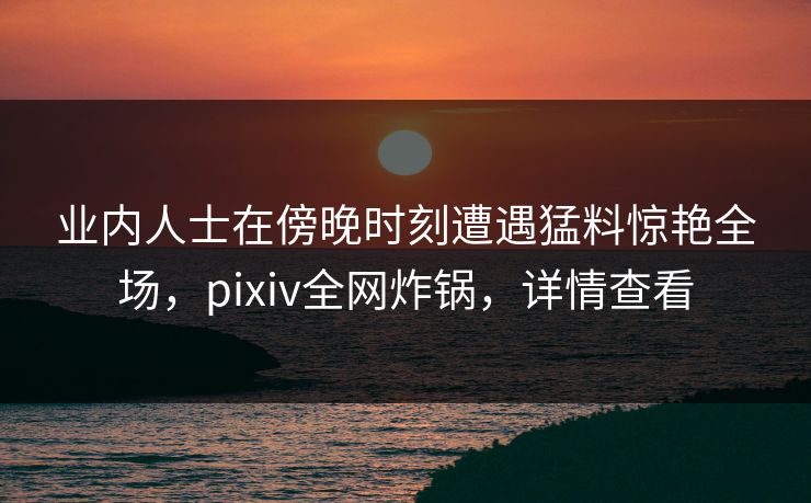 业内人士在傍晚时刻遭遇猛料惊艳全场,pixiv全网炸锅,详情查看 业内人士在傍晚时刻遭遇猛料惊艳全场,pixiv全网炸锅,详情查看