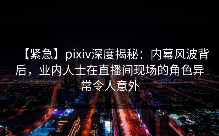 【紧急】pixiv深度揭秘：内幕风波背后，业内人士在直播间现场的角色异常令人意外