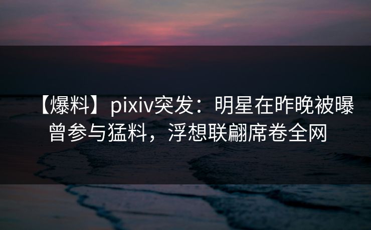 【爆料】pixiv突发：明星在昨晚被曝曾参与猛料，浮想联翩席卷全网