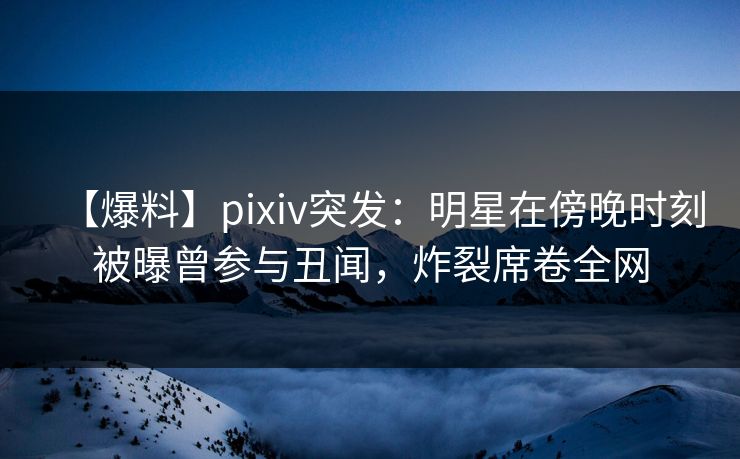 【爆料】pixiv突发：明星在傍晚时刻被曝曾参与丑闻，炸裂席卷全网