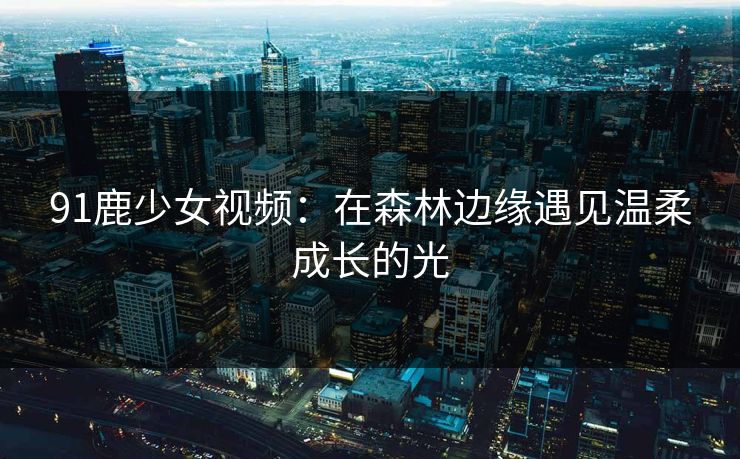 91鹿少女视频：在森林边缘遇见温柔成长的光