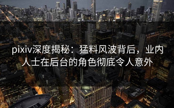 pixiv深度揭秘：猛料风波背后，业内人士在后台的角色彻底令人意外