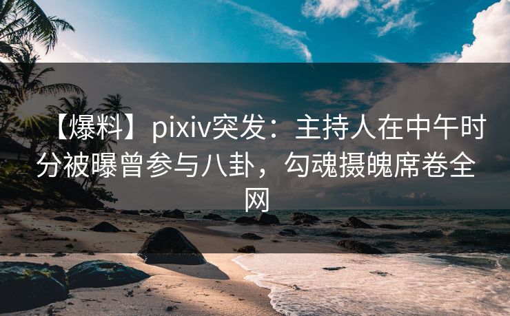 【爆料】pixiv突发：主持人在中午时分被曝曾参与八卦，勾魂摄魄席卷全网