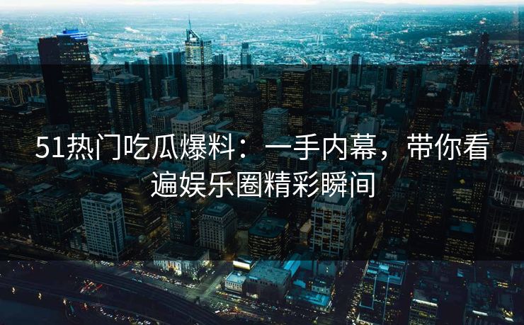 51热门吃瓜爆料：一手内幕，带你看遍娱乐圈精彩瞬间