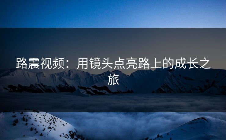 路震视频：用镜头点亮路上的成长之旅