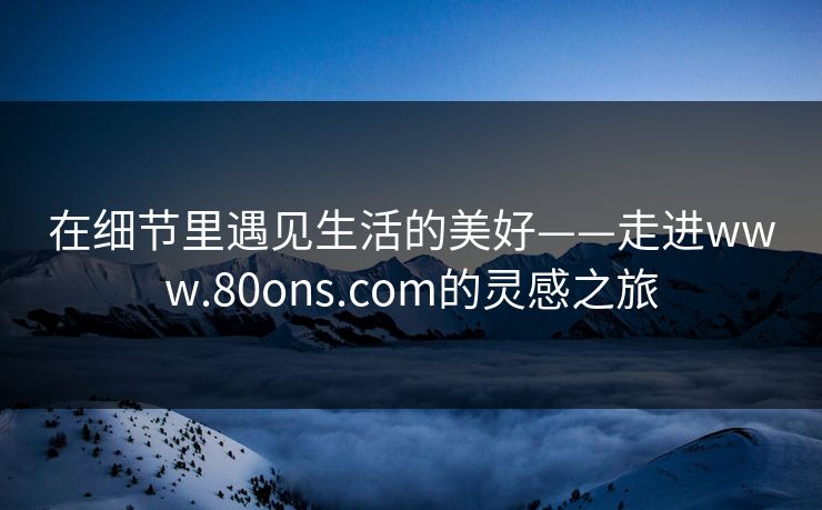 在细节里遇见生活的美好——走进www.80ons.com的灵感之旅