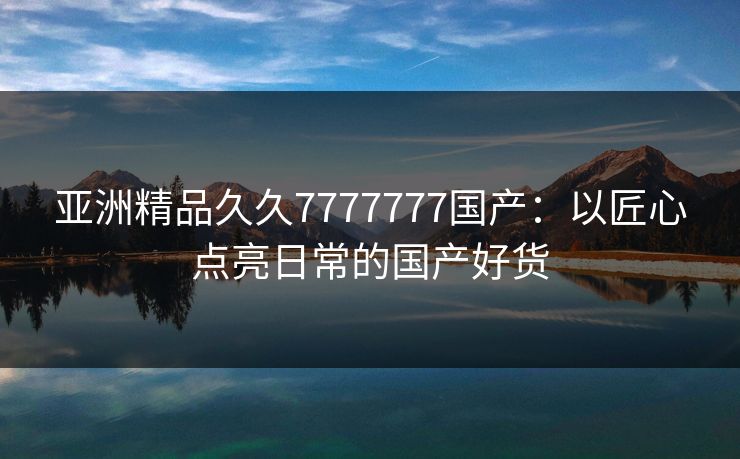 亚洲精品久久7777777国产：以匠心点亮日常的国产好货