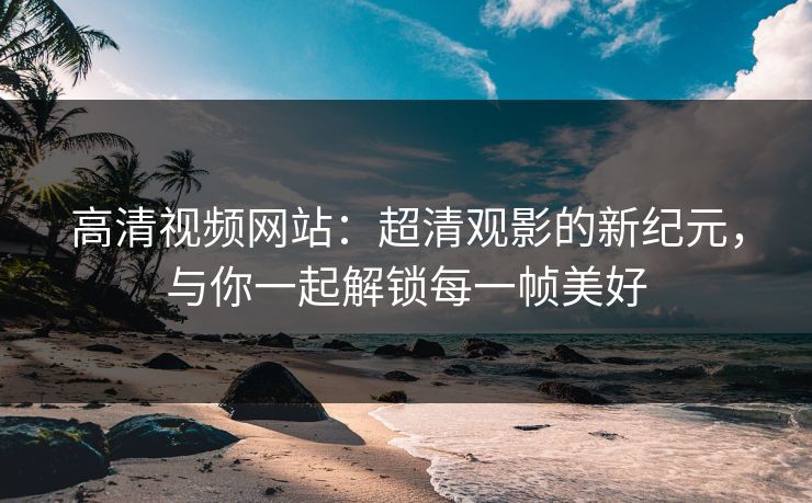 高清视频网站：超清观影的新纪元，与你一起解锁每一帧美好