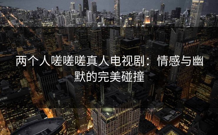 两个人嗟嗟嗟真人电视剧:情感与幽默的完美碰撞 两个人嗟嗟嗟真人电视剧:情感与幽默的完美碰撞