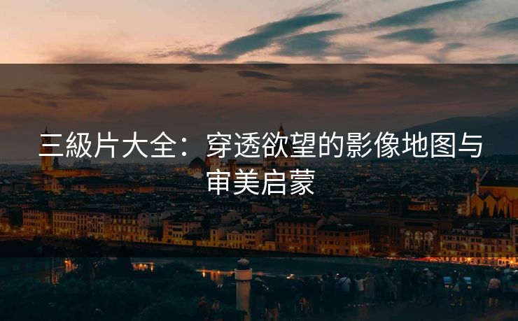 三級片大全：穿透欲望的影像地图与审美启蒙