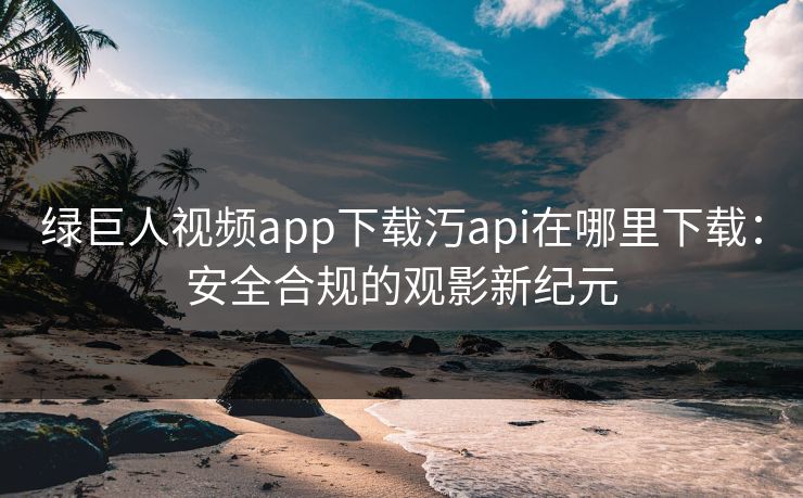 绿巨人视频app下载汅api在哪里下载：安全合规的观影新纪元