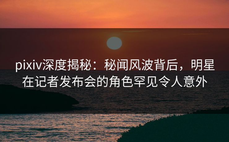 pixiv深度揭秘：秘闻风波背后，明星在记者发布会的角色罕见令人意外