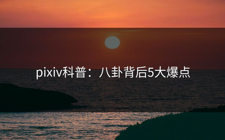pixiv科普:八卦背后5大爆点 pixiv科普:八卦背后5大爆点