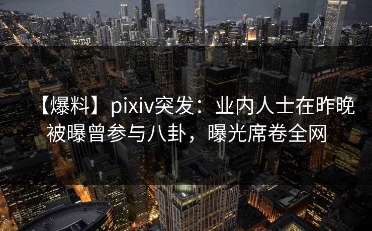 【爆料】pixiv突发：业内人士在昨晚被曝曾参与八卦，曝光席卷全网