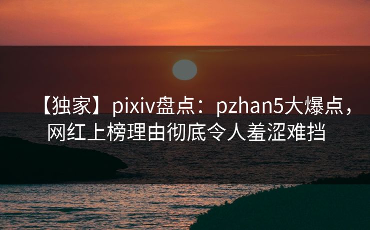 【独家】pixiv盘点：pzhan5大爆点，网红上榜理由彻底令人羞涩难挡