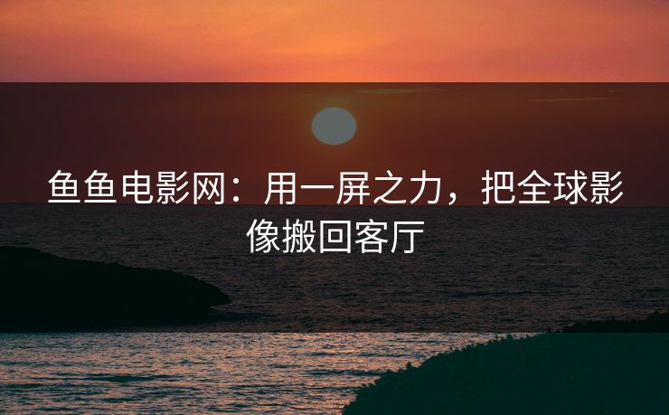 鱼鱼电影网：用一屏之力，把全球影像搬回客厅