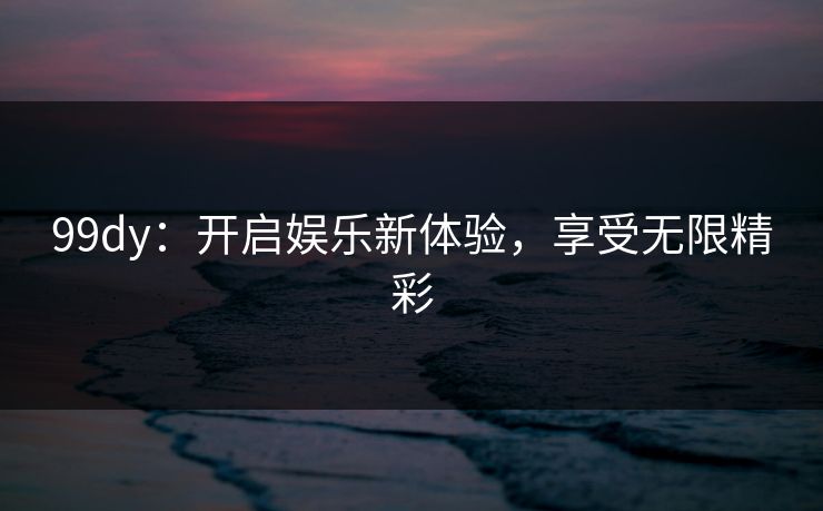 99dy：开启娱乐新体验，享受无限精彩