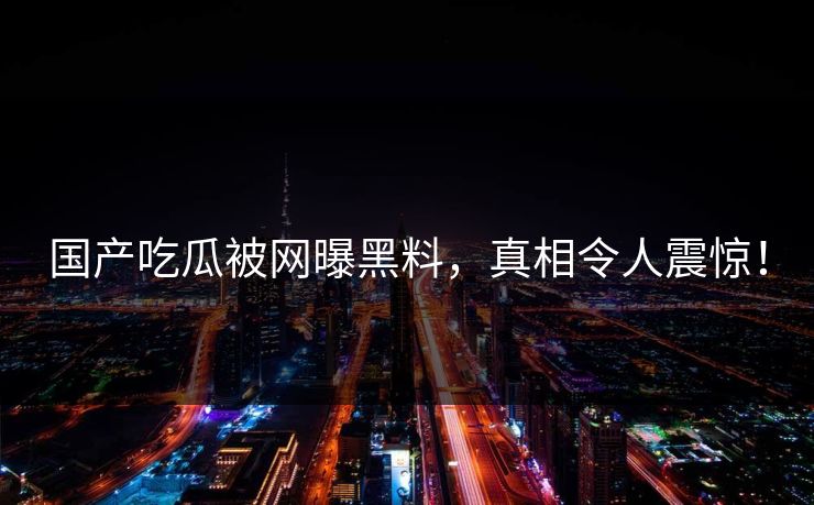 国产吃瓜被网曝黑料，真相令人震惊！