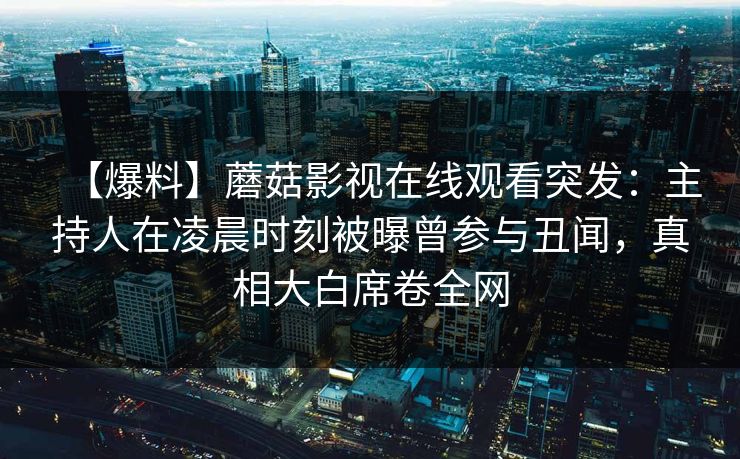【爆料】蘑菇影视在线观看突发：主持人在凌晨时刻被曝曾参与丑闻，真相大白席卷全网