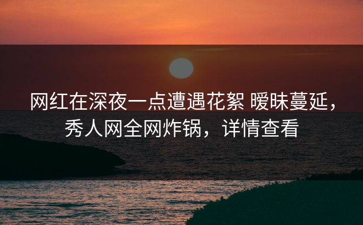 网红在深夜一点遭遇花絮 暧昧蔓延，秀人网全网炸锅，详情查看