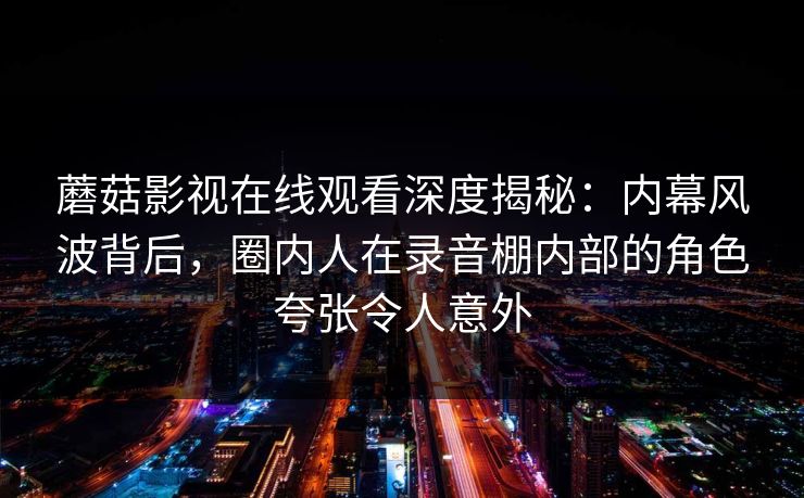 蘑菇影视在线观看深度揭秘：内幕风波背后，圈内人在录音棚内部的角色夸张令人意外