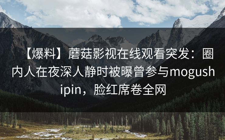 【爆料】蘑菇影视在线观看突发：圈内人在夜深人静时被曝曾参与mogushipin，脸红席卷全网