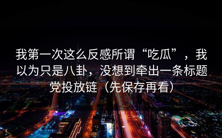 我第一次这么反感所谓“吃瓜”，我以为只是八卦，没想到牵出一条标题党投放链（先保存再看）
