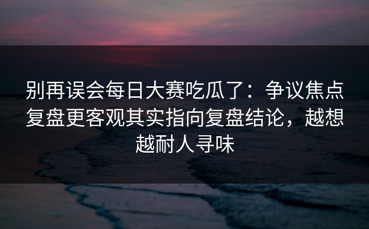 别再误会每日大赛吃瓜了：争议焦点复盘更客观其实指向复盘结论，越想越耐人寻味