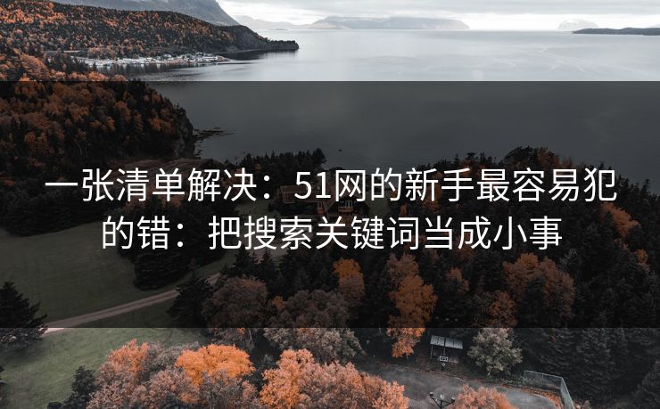一张清单解决：51网的新手最容易犯的错：把搜索关键词当成小事