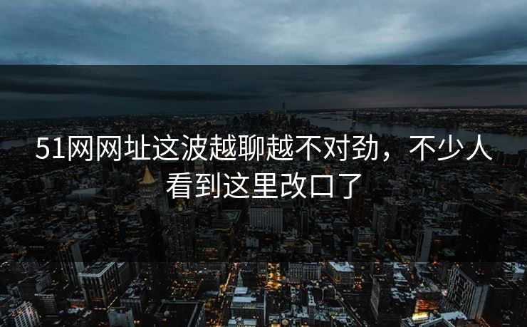 51网网址这波越聊越不对劲，不少人看到这里改口了