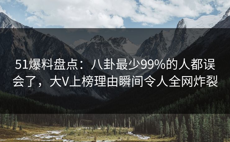 51爆料盘点：八卦最少99%的人都误会了，大V上榜理由瞬间令人全网炸裂