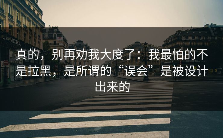 真的,别再劝我大度了:我最怕的不是拉黑,是所谓的“误会”是被设计出来的