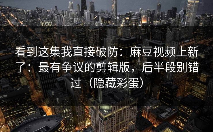 看到这集我直接破防：麻豆视频上新了：最有争议的剪辑版，后半段别错过（隐藏彩蛋）