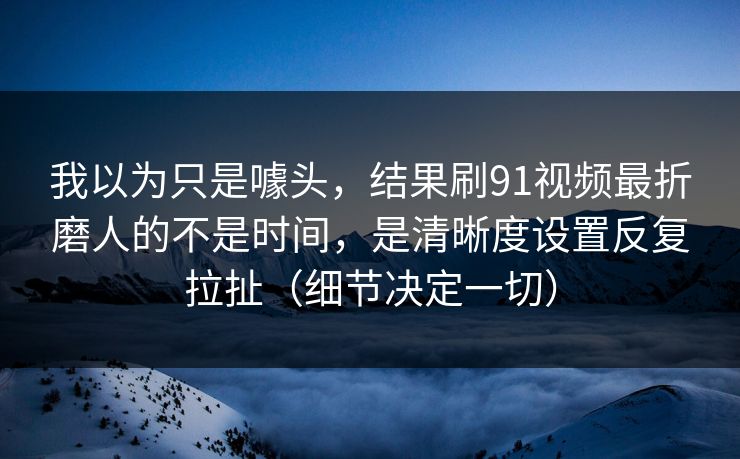 我以为只是噱头，结果刷91视频最折磨人的不是时间，是清晰度设置反复拉扯（细节决定一切）